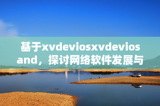 基于xvdeviosxvdeviosand，探讨网络软件发展与应用