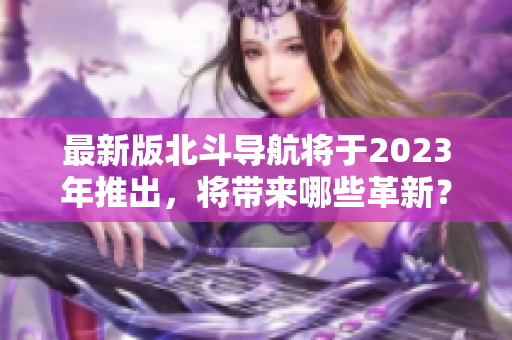 最新版北斗导航将于2023年推出，将带来哪些革新？