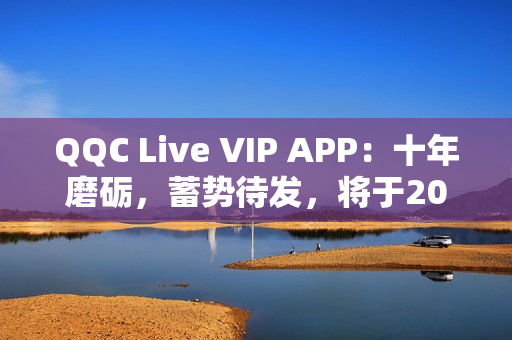 QQC Live VIP APP：十年磨砺，蓄势待发，将于2023强势重磅登场