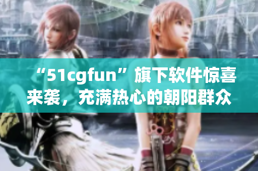 “51cgfun”旗下软件惊喜来袭，充满热心的朝阳群众已准备就绪