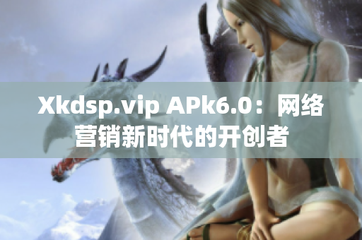 Xkdsp.vip APk6.0：网络营销新时代的开创者