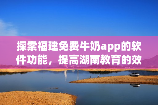 探索福建免费牛奶app的软件功能，提高湖南教育的效率与成效