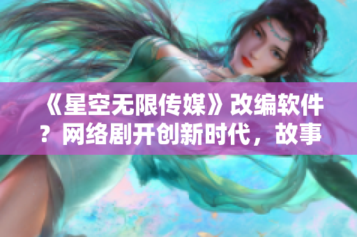 《星空无限传媒》改编软件？网络剧开创新时代，故事燃爆软件产业！