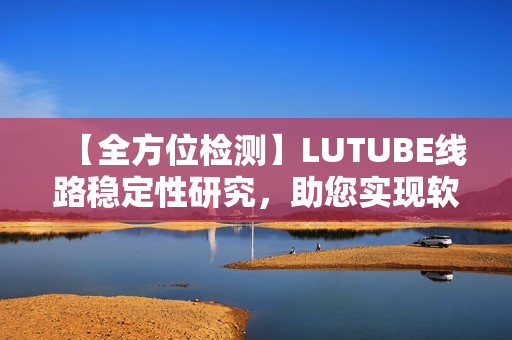 【全方位检测】LUTUBE线路稳定性研究，助您实现软件畅游网络！