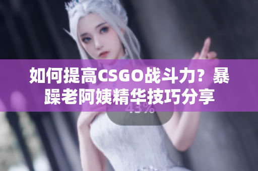 如何提高CSGO战斗力？暴躁老阿姨精华技巧分享