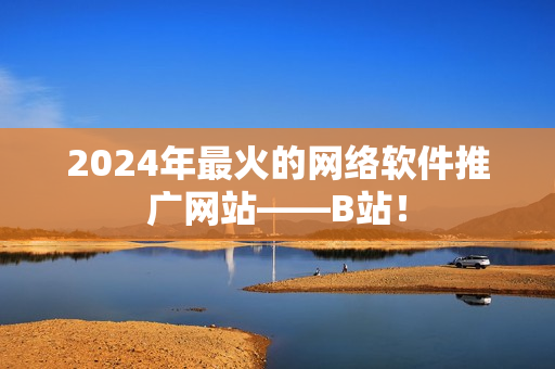 2024年最火的网络软件推广网站——B站！