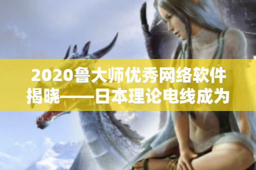 2020鲁大师优秀网络软件揭晓——日本理论电线成为亮眼新秀！