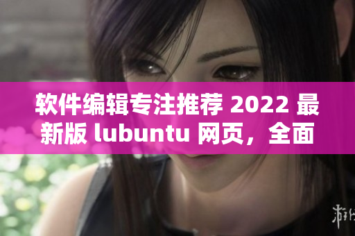 软件编辑专注推荐 2022 最新版 lubuntu 网页，全面解析软件特点