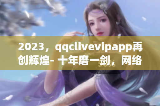 2023，qqclivevipapp再创辉煌- 十年磨一剑，网络直播软件领跑者！