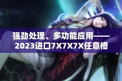 强劲处理、多功能应用——2023进口7X7X7X任意槽软件焕发全新魅力