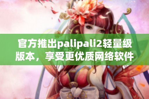 官方推出palipali2轻量级版本，享受更优质网络软件体验