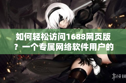 如何轻松访问1688网页版？一个专属网络软件用户的实用指南。