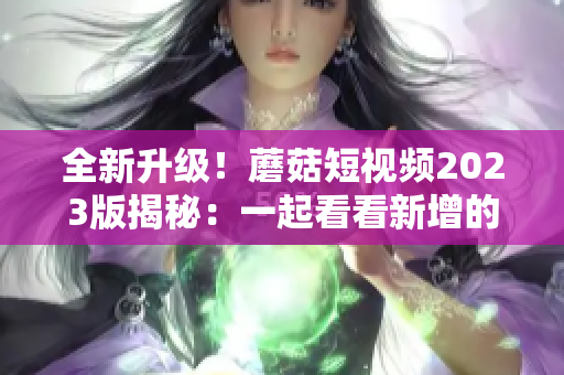 全新升级！蘑菇短视频2023版揭秘：一起看看新增的网络软件特色功能！