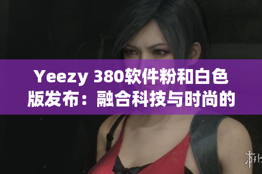 Yeezy 380软件粉和白色版发布：融合科技与时尚的完美结合