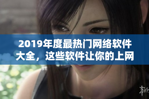 2019年度最热门网络软件大全，这些软件让你的上网体验不再缺失！