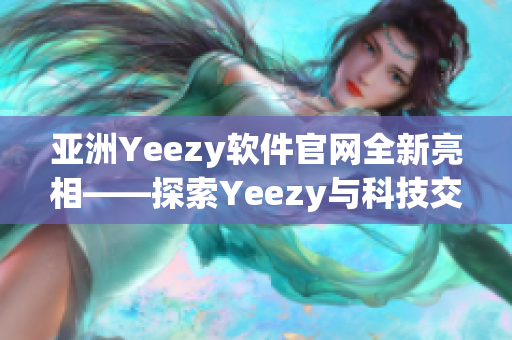 亚洲Yeezy软件官网全新亮相——探索Yeezy与科技交融的新境界！