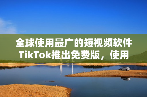 全球使用最广的短视频软件TikTok推出免费版，使用更便捷！