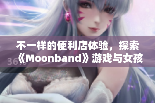 不一样的便利店体验，探索《Moonband》游戏与女孩的冒险旅程