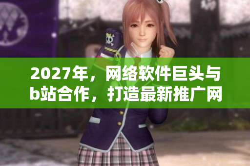 2027年，网络软件巨头与b站合作，打造最新推广网站