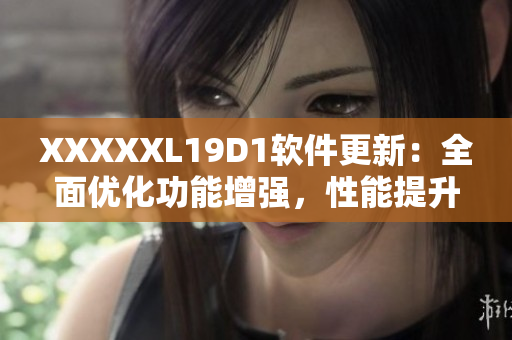 XXXXXL19D1软件更新：全面优化功能增强，性能提升效果显著