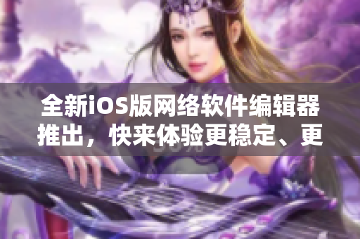 全新iOS版网络软件编辑器推出，快来体验更稳定、更高效的编写体验！