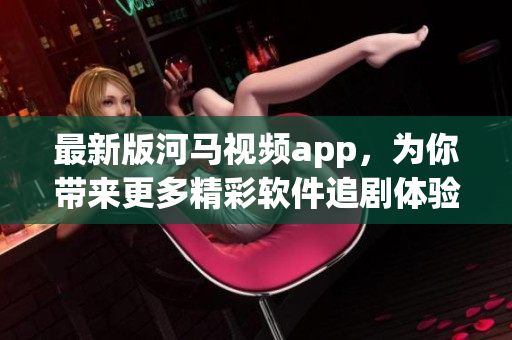 最新版河马视频app，为你带来更多精彩软件追剧体验！