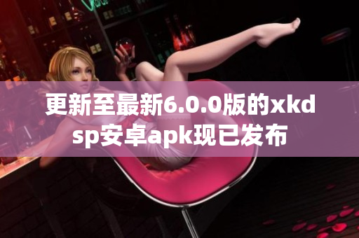 更新至最新6.0.0版的xkdsp安卓apk现已发布