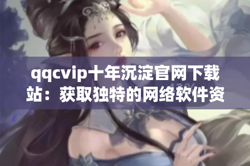 qqcvip十年沉淀官网下载站：获取独特的网络软件资源