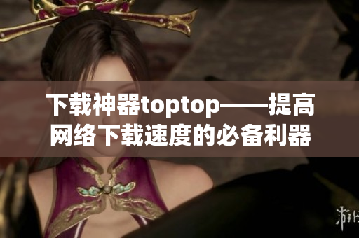 下载神器toptop——提高网络下载速度的必备利器