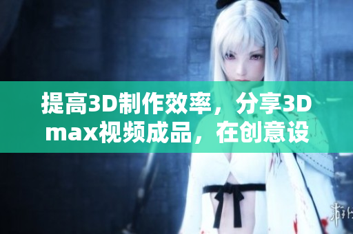 提高3D制作效率，分享3Dmax视频成品，在创意设计中赢得更多！