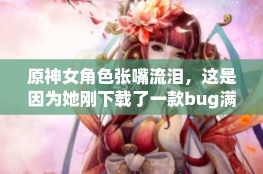 原神女角色张嘴流泪，这是因为她刚下载了一款bug满满的软件!