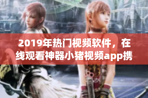 2019年热门视频软件，在线观看神器小猪视频app携手罗志祥魅力代言