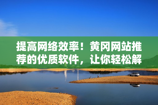 提高网络效率！黄冈网站推荐的优质软件，让你轻松解决网络问题