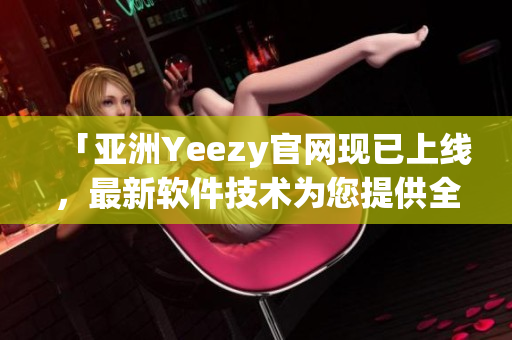 「亚洲Yeezy官网现已上线，最新软件技术为您提供全方位购物服务」