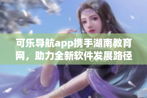 可乐导航app携手湖南教育网，助力全新软件发展路径