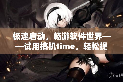 极速启动，畅游软件世界——试用搞机time，轻松提升工作效率