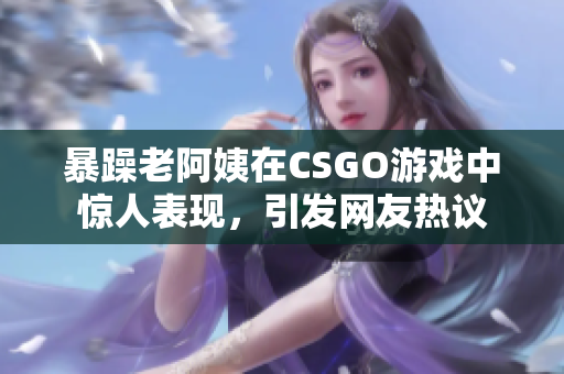 暴躁老阿姨在CSGO游戏中惊人表现，引发网友热议