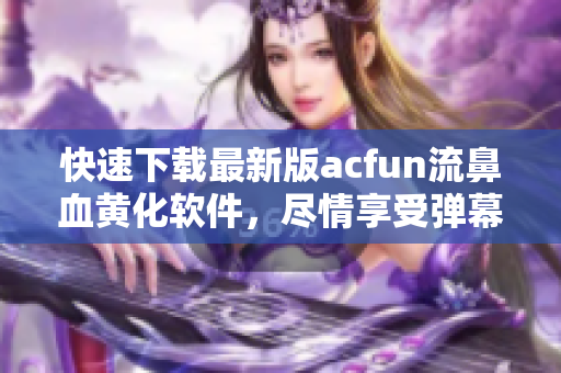 快速下载最新版acfun流鼻血黄化软件，尽情享受弹幕美妙时刻！