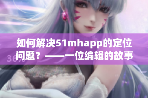 如何解决51mhapp的定位问题？——一位编辑的故事