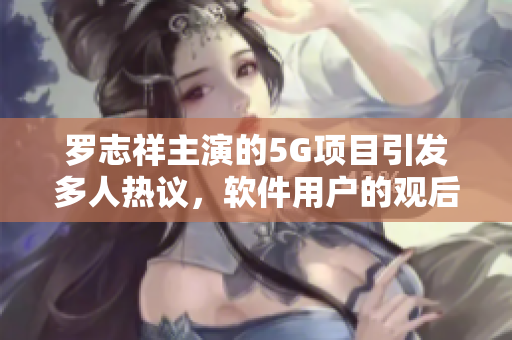 罗志祥主演的5G项目引发多人热议，软件用户的观后感如何？