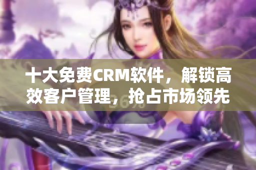 十大免费CRM软件，解锁高效客户管理，抢占市场领先地位！