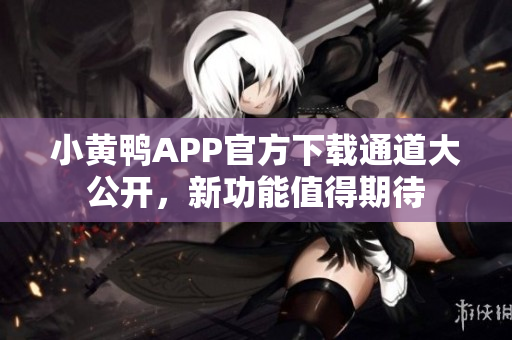 小黄鸭APP官方下载通道大公开，新功能值得期待