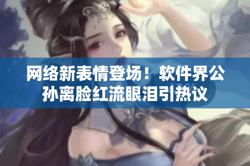 网络新表情登场！软件界公孙离脸红流眼泪引热议