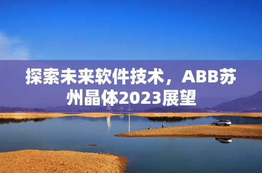 探索未来软件技术，ABB苏州晶体2023展望