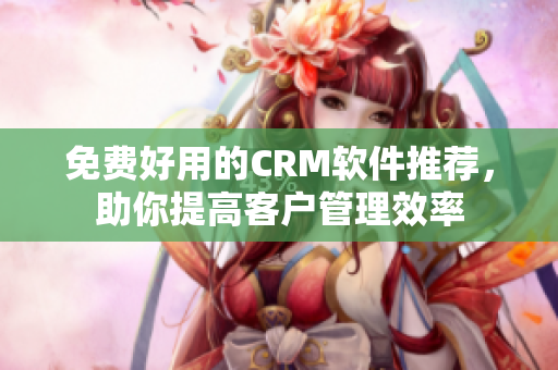 免费好用的CRM软件推荐，助你提高客户管理效率