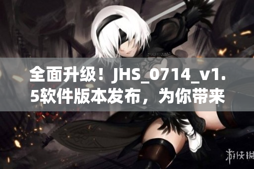 全面升级！JHS_0714_v1.5软件版本发布，为你带来更加智能高效的体验