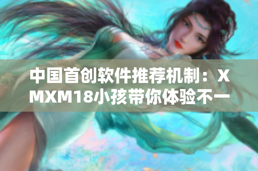 中国首创软件推荐机制：XMXM18小孩带你体验不一样的软件世界！