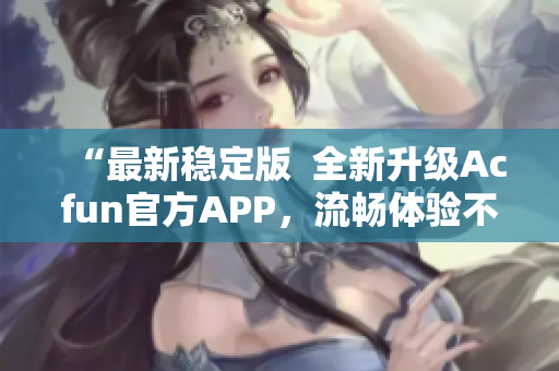 “最新稳定版  全新升级Acfun官方APP，流畅体验不容错过！”