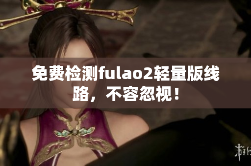 免费检测fulao2轻量版线路，不容忽视！