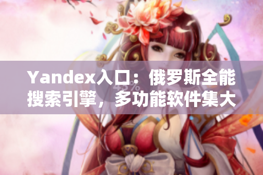 Yandex入口：俄罗斯全能搜索引擎，多功能软件集大成